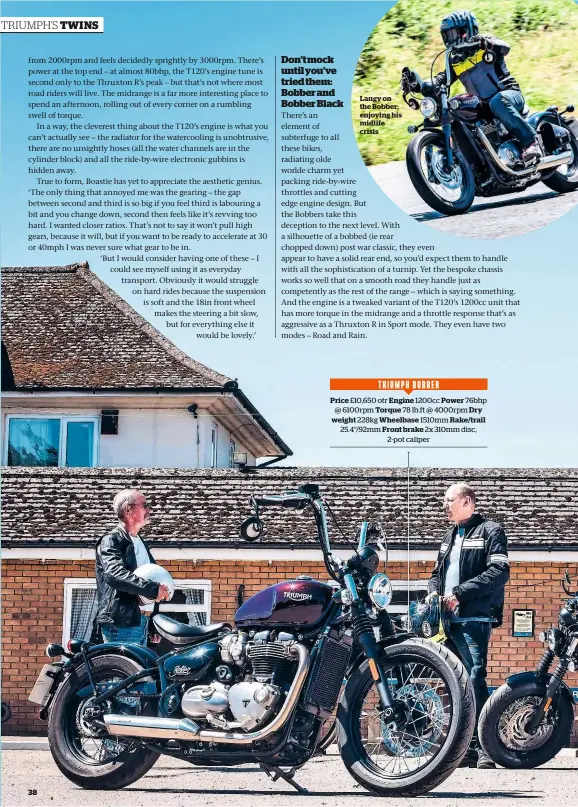  ??  ?? Langy on the Bobber: enjoying his midlife crisisTRIU­MPH BOBBERPric­e £10,650 otr Engine 1200cc Power 76bhp @ 6100rpm Torque 78 lb.ft @ 4000rpm Dry weight 228kg Wheelbase 1510mm Rake/trail 25.4°/92mm Front brake 2x 310mm disc, 2-pot caliper