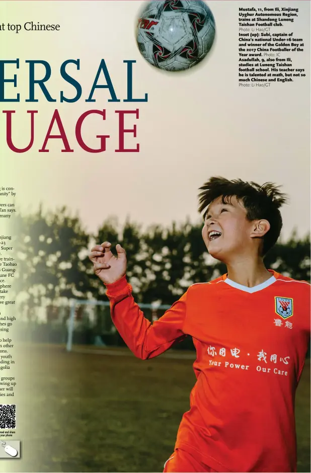  ?? Photo: Li Hao/GT Photo: IC Photo: Li Hao/GT ?? Mustafa, 11, from Ili, Xinjiang Uyghur Autonomous Region, trains at Shandong Luneng Taishan Football club.Inset (up): Subi, captain of China’s national Under-16 team and winner of the Golden Boy at the 2017 China Footballer of the Year award. Asadullah, 9, also from Ili, studies at Luneng Taishan football school. His teacher says he is talented at math, but not so much Chinese and English.