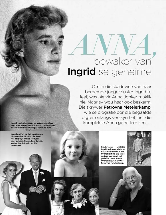  ??  ?? Ingrid, naak afgeneem op versoek van haar man, Piet Venter. Die fotograaf, Tom Burgers, was ’n vriendin en kollega, Rieta, se man.Ingrid en Piet op hul troudag op 15 Desember 1956 in die Paarl. Hul dogter, Simone, is ’n jaar later gebore. Pas ná haar tweede verjaardag is Ingrid en Piet uitmekaar. Kinderfoto’s . . . LINKS is Ingrid as jong meisie, en REGS haar suster, Anna. ONDER LINKS Die twee susters saam met hul geliefde ouma Annie. ONDER REGS Skrywer Petrovna Metelerkam­p.