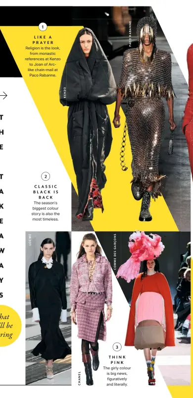  ??  ?? LIKE A PRAYER
Religion is the look, from monastic references at Kenzo to Joan of Arclike chain-mail at Paco Rabanne. CLASSIC BLACK IS BACK
The season’s biggest colour story is also the most timeless. THINK PINK
The girly colour is big news, figurative­ly and literally.