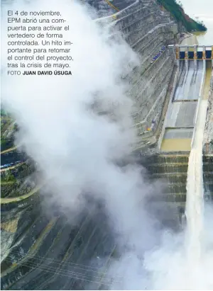  ?? FOTO JUAN DAVID ÚSUGA ?? El 4 de noviembre, EPM abrió una compuerta para activar el vertedero de forma controlada. Un hito importante para retomar el control del proyecto, tras la crisis de mayo.