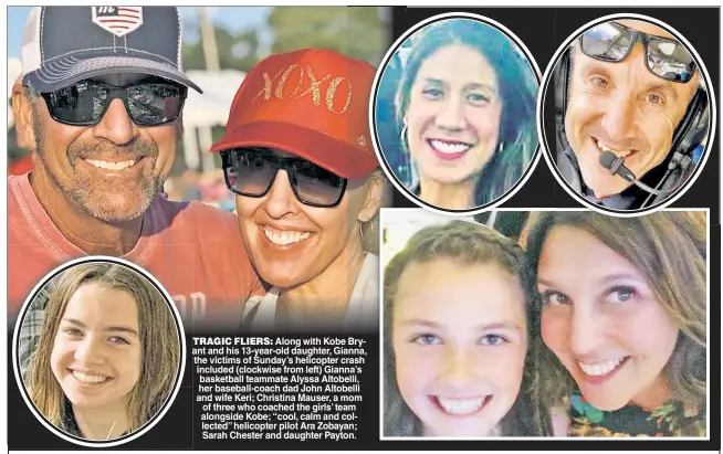  ??  ?? TRAGIC FLIERS: Along with Kobe Bryant and his 13-year-old daughter, Gianna, the victims of Sunday’s helicopter crash included (clockwise from left) Gianna’s basketball teammate Alyssa Altobelli, her baseball-coach dad John Altobelli and wife Keri; Christina Mauser, a mom of three who coached the girls’ team alongside Kobe; “cool, calm and collected” helicopter pilot Ara Zobayan; Sarah Chester and daughter Payton.