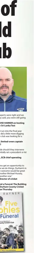  ??  ?? “If (the ECB’S) own experts were right and we did exactly what they said, you were still going to lose money.” Chief executive DAVID HARKER on hosting the 2016 England v Sri Lanka Test“Having my contract run into the final year raised alarm bells... I did a little more digging (and discovered) the club was looking for a buyer.” MARK STONEMAN, limited-overs captain (pictued below left)The ECB had to decide should they intervene financiall­y and potentiall­y set a precedent or let (Durham) go.” GORDON HOLLINS, ECB chief operating officer MARCUS NORTH, director of cricketFiv­e Trophies and a Funeral: The Building and Rebuilding of Durham County Cricket Club, is published on Thursday