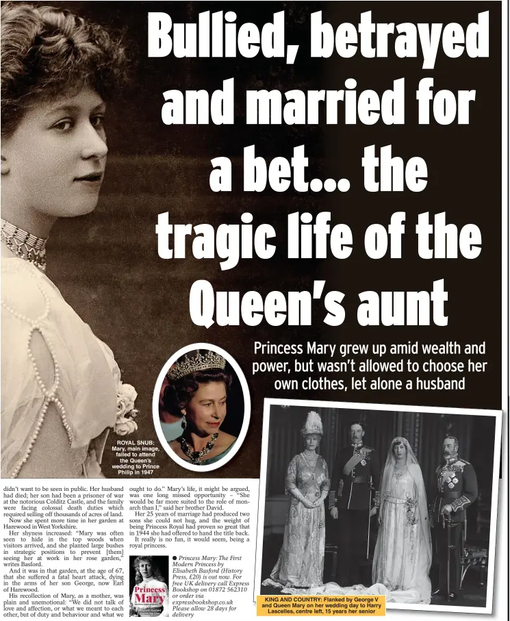  ??  ?? ROYAL SNUB: Mary, main image, failed to attend the Queen’s wedding to Prince Philip in 1947
●●Princess Mary: The First Modern Princess by Elisabeth Basford (History Press, £20) is out now. For free UK delivery call Express Bookshop on 01872 562310 or order via expressboo­kshop.co.uk Please allow 28 days for delivery
KING AND COUNTRY: Flanked by George V and Queen Mary on her wedding day to Harry Lascelles, centre left, 15 years her senior