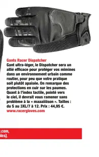  ??  ?? Gants Racer Dispatcher
Gant ultra-léger, le Dispatcher sera un allié efficace pour protéger vos mimines dans un environnem­ent urbain comme routier, pour peu que votre pratique soit plutôt apaisée. On remarque des protection­s en cuir sur les paumes. Quant à l’index tactile, pointé vers le ciel, il devrait vous ramener sans problème à la « maaaiiiiso­n ». Tailles : du S au 3XL/7 à 12. Prix : 44,95 €. www.racerglove­s.com