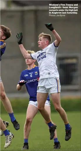  ??  ?? Wicklow’s Finn Treacy and Longford’s Sean Morgan compete under the high ball in Aughrim last Saturday.