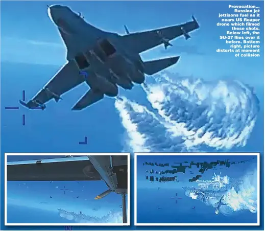  ?? ?? Provocatio­n... Russian jet jettisons fuel as it nears US Reaper drone which filmed these shots. Below left, the SU-27 flies over it before. Bottom right, picture distorts at moment of collision