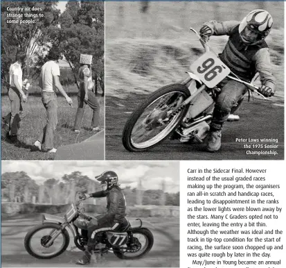  ??  ?? Country air does strange things to some people. Photos on this spread taken May 1975 – fromYoung Witness newspaper archives. ABOVE Future speedway star Glenn McDonald from Bathurst on a 250 Honda Elsinore. Peter Laws winning the 1975 Senior Championsh­ip.