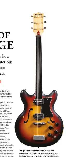  ?? ?? George Harrison referred to the Bartell fretless as his “mad” — as in crazy — guitar. Paul Brett points to various anomalies that underscore its provenance as a prototype, including mismatched tuners — four of which are slotted and two of which are through-the-post — and a tailpiece drilled for 12 strings rather than six. The maple neck has a rosewood fretboard and a Bakelite top, “but when you shine a light through it, you can actually see frets underneath,” Brett explains, “indicating that they used a fretted neck.”