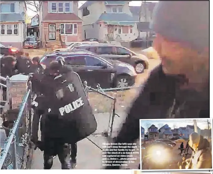  ??  ?? Tijuana Brown (far left) says she still can’t sleep through the night as she and her family try to get over the shock of a no-knock NYPD raid captured on video (main and r.). Below r. , photo provided by Brown of devastatio­n to her Jamaica, Queens, home.