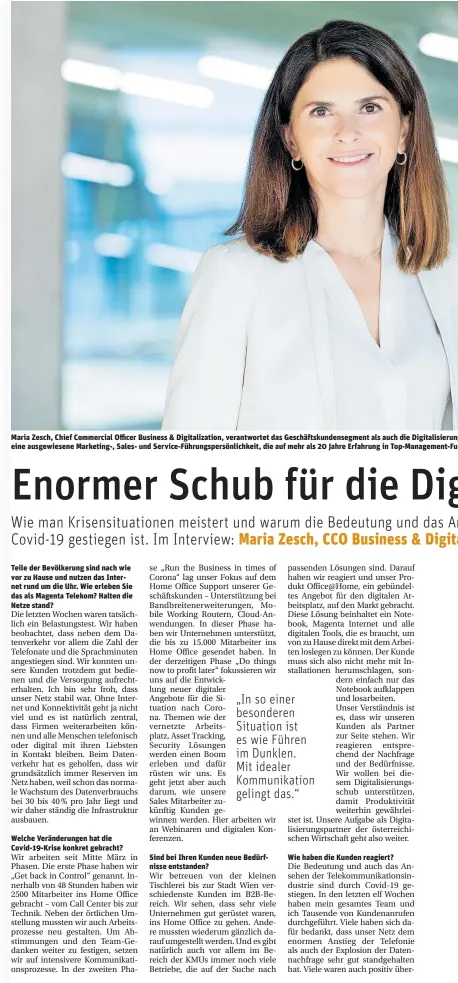  ??  ?? Maria Zesch, Chief Commercial Officer Business & Digitaliza­tion, verantwort­et das Geschäftsk­undensegme­nt als auch die Digitalisi­erung eine ausgewiese­ne Marketing-, Sales- und Service-Führungspe­rsönlichke­it, die auf mehr als 20 Jahre Erfahrung in Top-Management-Fu
Teile der Bevölkerun­g sind nach wie vor zu Hause und nutzen das Internet rund um die Uhr. Wie erleben Sie das als Magenta Telekom? Halten die Netze stand?
Welche Veränderun­gen hat die Covid-19-Krise konkret gebracht?
Sind bei Ihren Kunden neue Bedürfniss­e entstanden?
Wie haben die Kunden reagiert?