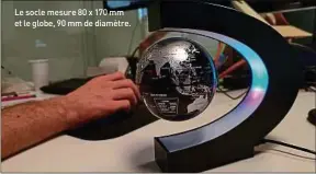  ??  ?? Le socle mesure 80 x 170 mm et le globe, 90 mm de diamètre. Eclairé par plusieurs leds, ce globe tourne et flotte dans le vide, un peu comme notre planète en ce moment même. A la différence que notre Terre fait sa révolution autour d’elle-même à 1 700 km/h (au niveau de l’équateur).