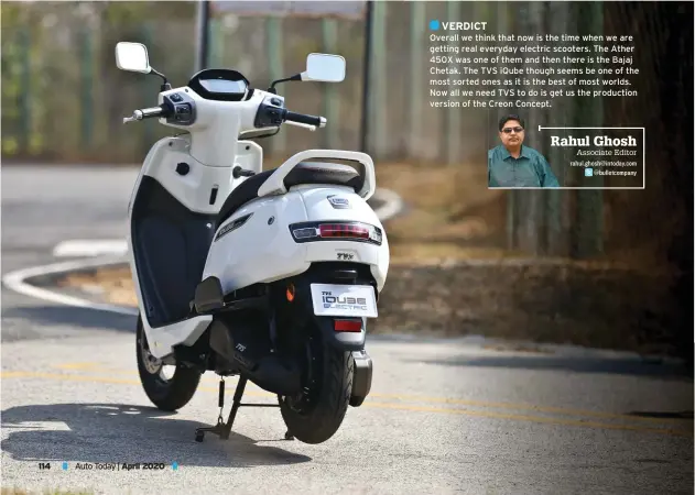  ?? Rahul Ghosh
Associate Editor rahul.ghosh@intoday.com
@bulletcomp­any ?? VERDICT
Overall we think that now is the time when we are getting real everyday electric scooters. The Ather 450X was one of them and then there is the Bajaj Chetak. The TVS iQube though seems be one of the most sorted ones as it is the best of most worlds. Now all we need TVS to do is get us the production version of the Creon Concept.