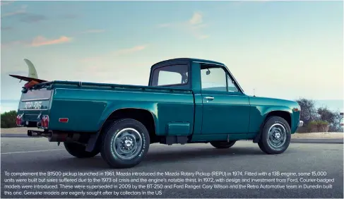  ??  ?? To complement the B1500 pickup launched in 1961, Mazda introduced the Mazda Rotary Pickup (REPU) in 1974. Fitted with a 13B engine, some 15,000 units were built but sales suffered due to the 1973 oil crisis and the engine’s notable thirst. In 1972, with design and investment from Ford, Courier-badged models were introduced. These were superseded in 2009 by the BT-250 and Ford Ranger. Cory Wilson and the Retro Automotive team in Dunedin built this one. Genuine models are eagerly sought after by collectors in the US
