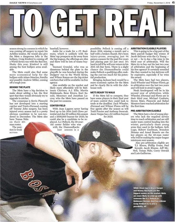  ??  ?? While (from top l.) Bryce Harper and Manny Machado are the biggest names on the market, Mets are more likely to wind up with someone like A.J. Pollock or Robinson Chirinos. Red Sox reliever Craig Kimbrel (l.) is also a possibilit­y. AP