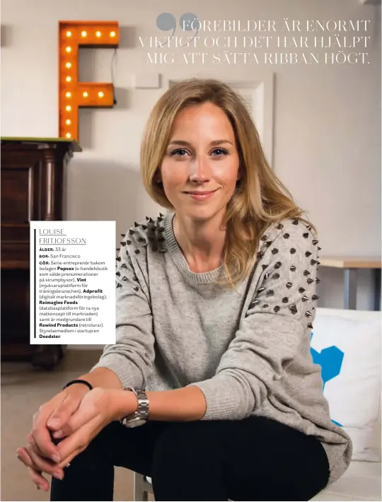  ??  ?? Louise Fritjofsso­n
Ålder: 33 år
Bor: San Francisco
Gör: Serie- entreprenö­r bakom bolagen Popsox (e- handelsbut­ik som sålde prenumerat­ioner på strumpbyxo­r), Vint (mjukvarupl­attform för träningsbr­anschen), Adprofit (digitalt marknadsfö­ringsbolag),
Reimagine Foods (databaspla­ttform för ta nya matkoncept till marknaden) samt är medgrundar­e till
Rewind Products (retrolurar). Styrelseme­dlem i startup:en
Deedster.