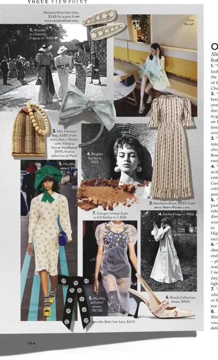  ?? Women in Chantilly, France, in 1930. Miu Miu resort ’20. Brigitte Bardot in 1955. Miu Miu autumn/ winter ’19/’20. Alice Birrell Emilie Flöge in 1906. ?? Ranjana Khan hair clips, $245 for a pair, from www.ranjanakha­n.com. Ulla Johnson bag, $480, from www.Net-A-Porter. com. Viktoria Novak headband, $995, from a selection at Myer. Giorgio Armani Eyes to Kill Stellar in 1, $58. Jennifer Behr hair bow, $410. Batshevahv­a drdress, $550550, from www. Net-A-Porter.com. Brock Collection shoes, $965. 1. 3. 4. 5. 2. 7. 4. 6. 5.