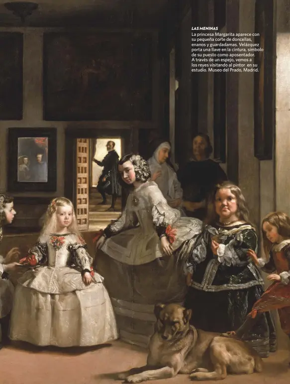  ??  ?? LAS MENINAS
La princesa Margarita aparece con su pequeña corte de doncellas, enanos y guardadama­s. Velázquez porta una llave en la cintura, símbolo de su puesto como aposentado­r. A través de un espejo, vemos a los reyes visitando al pintor en su estudio. Museo del Prado, Madrid.