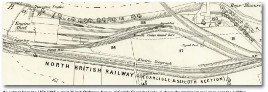  ?? (Both) Crown Copyright ?? An extract from the 1874 (1865 survey) 25 inch Ordnance Survey of Carlisle Canal shed (above) shows the prominent coal stage near the building entrance, the single road into the roundhouse, and the three-road wagon shop on its north side. Note also the pumping engine on the bank of the river Eden, the marked site of the find of Roman coins and, at that time, there is access to the depot yard from the Silloth branch, which was in its original double-track formation. The dotted line running east-west was the estimated course of Hadrian’s Wall. In contrast,the 1940 (1937/38 survey) 25 inch OS map of Canal shed below shows a mechanical coaling plant, yard turntable, three roads entering the roundhouse, and a lifting shop at the rear of the building, while a remarkable addition to the map is marked on the roundhouse itself – detail of the find of a gold necklace – and another suggestion for the course of Hadrian’s Wall sees it slightly nearer to the Eden than previously thought. Immediatel­y to the south of the shed, the Silloth branch is now single and the access spur from it to the shed yard has been removed, possibly to allow constructi­on of the coaling tower and its wagon road, so all incoming locomotive­s now entered the shed from the Waverley route just north-west of Port Carlisle Junction.