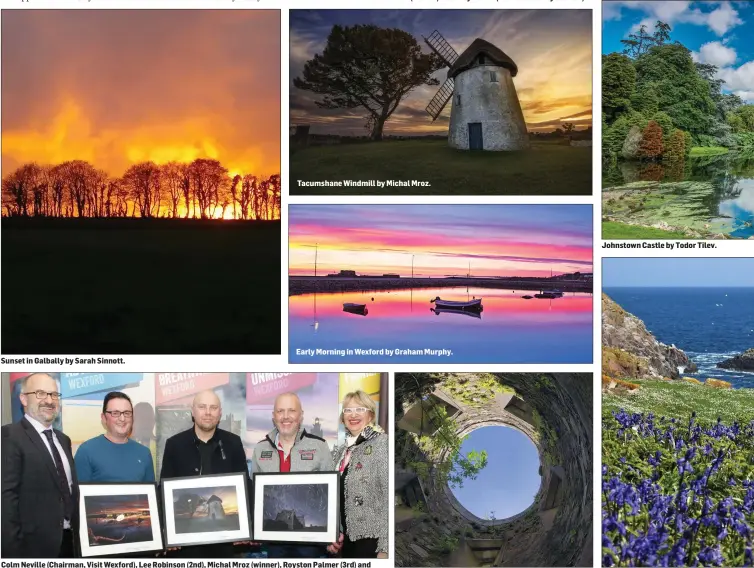  ??  ?? Sunset in Galbally by Sarah Sinnott.
Tacumshane Windmill by Michal Mroz.
Early Morning in Wexford by Graham Murphy.
Colm Neville (Chairman, Visit Wexford), Lee Robinson (2nd), Michal Mroz (winner), Royston Palmer (3rd) and Cllr Maura Bell (Deputy Mayor).
Johnstown Castle by Carol Hughes.
Johnstown Castle by Todor Tilev.
Saltee Islands by Betty O’ Brien.