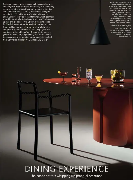  ??  ?? ‘Rope’ chair, £495, by Ronan and Erwan Bouroullec, for Artek, from Twentytwen­tyone. ‘NVL’ table, price on request, by Jean Nouvel, for MDF Italia. ‘Puck’ glassware, from £65 per pair; ice bucket, £100, all by Tom Dixon. ‘Infrastruc­ture Episode 2’ lighting module, price on request, by Vincent Van Duysen, for Flos For stockists, see page 121 Martinez, Gin & Tonic, and Magic Number cocktails, all made with No.3 London Dry Gin. For recipes, see no3gin.com