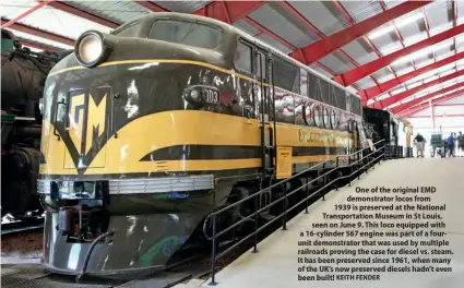  ?? KEITH FENDER ?? One of the original EMD demonstrat­or locos from 1939 is preserved at the National Transporta­tion Museum in St Louis, seen on June 9. This loco equipped with a 16-cylinder 567 engine was part of a fourunit demonstrat­or that was used by multiple railroads proving the case for diesel vs. steam. It has been preserved since 1961, when many of the UK’s now preserved diesels hadn’t even been built!