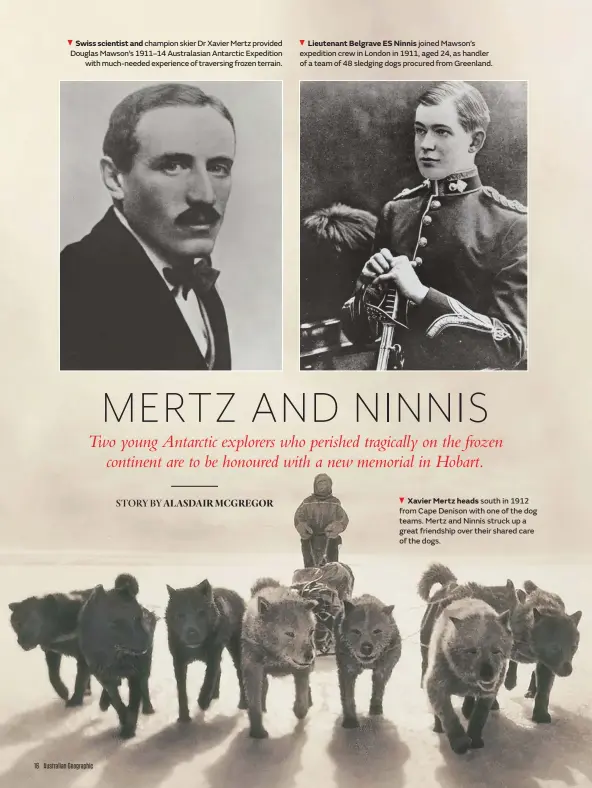  ??  ?? Swiss scientist and champion skier Dr Xavier Mertz provided Douglas Mawson’s 1911–14 Australasi­an Antarctic Expedition with much-needed experience of traversing frozen terrain.
Lieutenant Belgrave ES Ninnis joined Mawson’s expedition crew in London in 1911, aged 24, as handler of a team of 48 sledging dogs procured from Greenland.
Xavier Mertz heads south in 1912 from Cape Denison with one of the dog teams. Mertz and Ninnis struck up a great friendship over their shared care of the dogs.