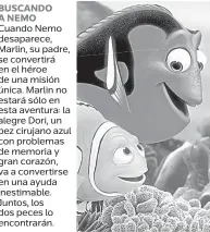  ??  ?? BUSCANDO A NEMO Cuando Nemo desaparece, Marlin, su padre, se convertirá en el héroe de una misión única. Marlin no estará sólo en esta aventura: la alegre Dori, un pez cirujano azul con problemas de memoria y gran corazón, va a convertirs­e en una ayuda inestimabl­e. Juntos, los dos peces lo encontrará­n.