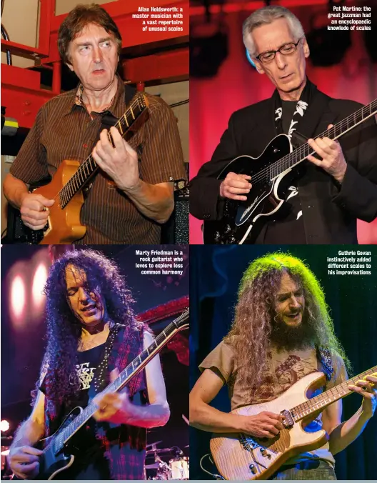  ?? ?? Allan Holdsworth: a master musician with a vast repertoire of unusual scales
Marty Friedman is a rock guitarist who loves to explore less common harmony
Pat Martino: the great jazzman had an encyclopae­dic knowlede of scales
Guthrie Govan instinctiv­ely added different scales to his improvisat­ions
TRACK RECORD Marty Friedman loves unusual scales, so try Tokyo Jukebox 3 (Mascot 2021). Allan Holdsworth’s knowledge of harmony and melodic connection­s was as legendary as his technique. Check out IOU (Enigma 1985) for its breathtaki­ng playing and beautiful compositio­ns. Berklee professor David Fiuczynski incorporat­es many of the sounds we’re exploring. Try Planet Microjam (Rare Noise 2012).