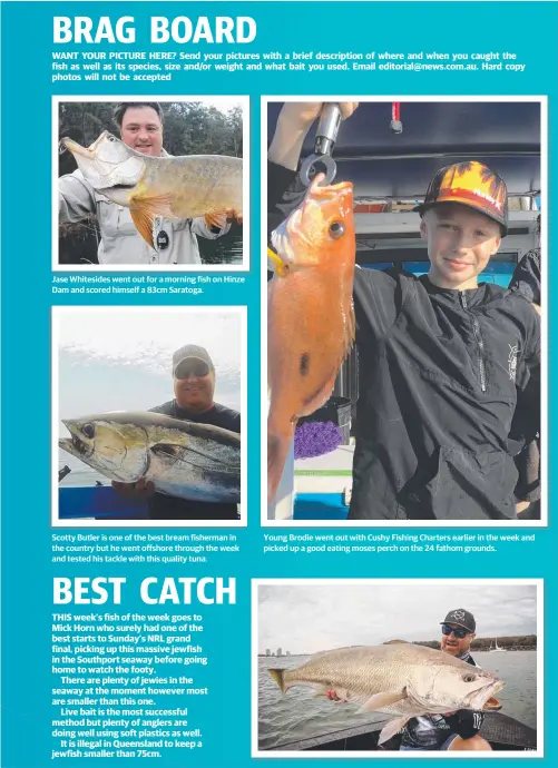  ??  ?? Jase Whitesides went out for a morning fish on Hinze Dam and scored himself a 83cm Saratoga. Scotty Butler is one of the best bream fisherman in the country but he went offshore through the week and tested his tackle with this quality tuna. Young...