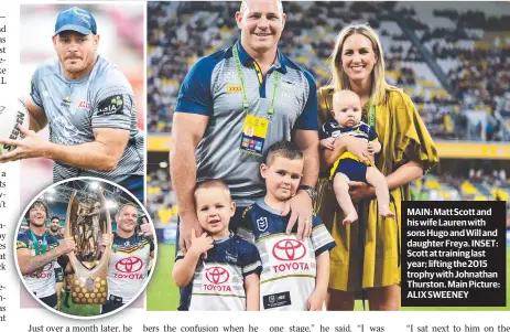  ??  ?? MAIN: Matt Scott and his wife Lauren with sons Hugo and Will and daughter Freya. INSET: Scott at training last year; lifting the 2015 trophy with Johnathan Thurston. Main Picture: ALIX SWEENEY