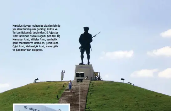  ??  ?? Kurtuluş Savaşı muharebe alanları içinde yer alan Dumlupınar Şehitliği Kültür ve Turizm Bakanlığı tarafından 30 Ağustos 1992 tarihinde ziyarete açıldı. Şehitlik, Üç Komutan Anıtı, Milisler Anıtı, sembolik şehit mezarları ve kitabeleri, Şehit Babaoğul Anıtı, Mehmetçik Anıtı, Namazgâh ve Şadırvan’dan oluşuyor.