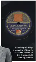  ??  ?? Capturing the King: a recording of George VI’S 1939 speech to the Empire; (left) the King himself