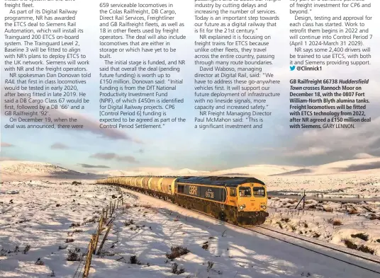 ?? GARY LENNON. ?? GB Railfreigh­t 66738 Huddersfie­ldTown crosses Rannoch Moor on December 18, with the 0807 Fort William-North Blyth alumina tanks. Freight locomotive­s will be fitted with ETCS technology from 2022, after NR agreed a £150 million deal with Siemens.