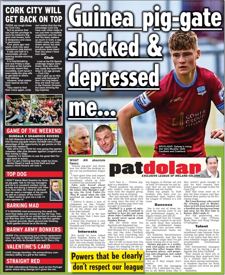  ?? ?? and realise that the big advantage Cork City have over other clubs is not just their incredible supporters and the way that the team matters so much in Cork, a way Dublin clubs can only dream about, but also that per capita Cork produces more talent than any place I have ever seen.
IT’S BARKING mad announcing this week the semi-final dates and venues for the FAI Cup. This competitio­n must be so unimportan­t to some people that they don’t even play the last-four games on neutral grounds. More second-rate thinking.
Both games should be at the Aviva.
DERRY City announcing pre-contract agreements now. Fair play to Michael Duffy for his profession­alism, but who do Dundalk face last? Derry City.
LOVE George Hamilton. His extraordin­ary commentary ability is a gift to the nation.
TO BIG internatio­nal fixtures, such as the Portugal game, where King George isn’t given the mic.
SPOTLIGHT: Galway’s rising star Alex Murphy; (left) Caulfield and Crawford