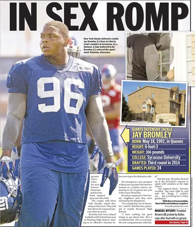  ?? With Rocco Parascando­la, Ross Keith and Anthony Izaguirre
ttracy@nydailynew­s.com ?? New York Giants defensive tackle Jay Bromley (l.) lives at Liberty Court complex in Secaucus, N.J., (below). A man believed to be Bromley (r.) entered the apartment Saturday afternoon.GIANTS DEFENSIVE TACKLEJAY BROMLEYBOR­N: May 18, 1992, in Queens HEIGHT: 6-foot-3WEIGHT: 306 pounds COLLEGE: Syracuse University­DRAFTED: Third round in 2014GAMES PLAYED: 24
