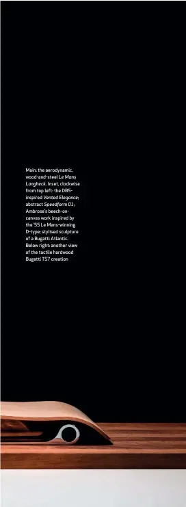 ??  ?? Main: the aerodynami­c, wood-and-steel Le Mans Langheck. Inset, clockwise from top left: the Db5inspire­d Vented Elegance; abstract Speedform 01; Ambrose’s beech-oncanvas work inspired by the ’55 Le Mans-winning D-type; stylised sculpture of a Bugatti Atlantic. Below right: another view of the tactile hardwood Bugatti T57 creation