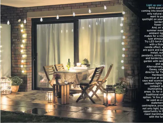  ??  ?? Light up your space WITH everything coming into bloom, it’s only natural you’ll want to put the spotlight on your best borders and flower beds. And, on sultry summer evenings, ambient lighting makes for a relaxed, luxe atmosphere. Try LED torch lights with a flickering candle effect, which are quick and easy to install, outdoor pendants, string lights and bordering your garden with lanterns and spikes. Alternativ­ely, Paul Davey, category director for Timber, Hardware and Electrical at Wickes, says wall sconces and up/down lights are a compact way of illuminati­ng large areas. Or, for a more traditiona­l evening option: “A fire pit can be used as a great statement and centrepiec­e, providing not only light, but the opportunit­y to freely roast marshmallo­ws with the family.”