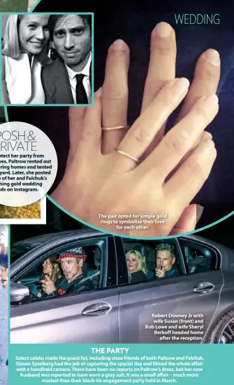  ??  ?? POSH &amp; PRIVATE To protect her party from prying eyes, Paltrow rented out neighbouri­ng homes and tented her backyard. Later, she posted a photo of her and Falchuk’s matching gold wedding bands on Instagram. The pair opted for simple gold rings to symbolise their love for each other. Robert Downey Jr with wife Susan (front) and Rob Lowe and wife Sheryl Berkoff headed home after the reception. THE PARTY Select celebs made the guest list, including close friends of both Paltrow and Falchuk. Steven Spielberg had the job of capturing the special day and filmed the whole affair with a handheld camera. There have been no reports on Paltrow’s dress, but her now husband was reported to have worn a grey suit. It was a small affair – much more modest than their black-tie engagement party held in March.