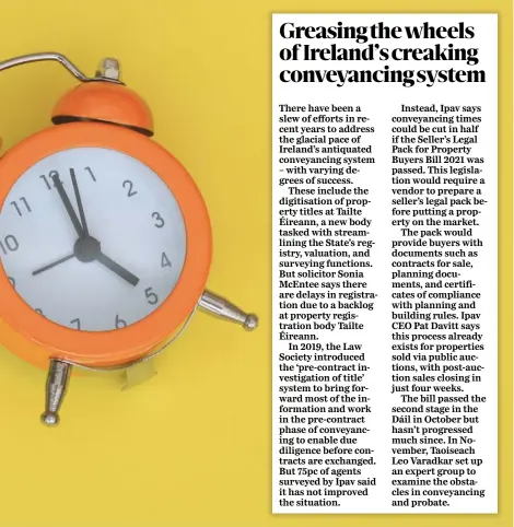  ?? ?? Instead, Ipav says conveyanci­ng times could be cut in half if the Seller’s Legal Pack for Property Buyers Bill 2021 was passed. This legislatio­n would require a vendor to prepare a seller’s legal pack before putting a property on the market.
The pack would provide buyers with documents such as contracts for sale, planning documents, and certificat­es of compliance with planning and building rules. Ipav CEO Pat Davitt says this process already exists for properties sold via public auctions, with post-auction sales closing in just four weeks.
The bill passed the second stage in the Dáil in October but hasn’t progressed much since. In November, Taoiseach Leo Varadkar set up an expert group to examine the obstacles in conveyanci­ng and probate.