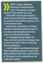  ??  ?? DON’T blame Raheem Sterling for Manchester
City’s Champions League quarter-final defeat by Lyon.
VAR didn’t do its job properly when Moussa Dembele committed an obvious foul before making it 2-1 to the French side.
And there was barely a minute between Sterling’s glaring miss at one end and Dembele clinching Lyon’s 3-1 win at the other.
In a disappoint­ing season for
City, who had only the Carabao Cup to show for their efforts, Sterling was exceptiona­l.
Just imagine how bleak manager Pep Guardiola’s season would have been without Sterling’s contributi­on of 35 goals in all competitio­ns for club and country.