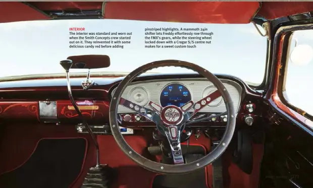  ??  ?? INTERIOR
The interior was standard and worn out when the Smith Concepts crew started out on it. They reinvented it with some delicious candy red before adding pinstriped highlights. A mammoth 24in shifter lets Freddy effortless­ly row through the FMX’S gears, while the steering wheel locked down with a Cragar S/S centre nut makes for a sweet custom touch