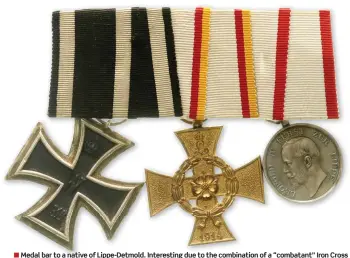  ??  ?? ■ Medal bar to a native of Lippe-detmold. Interestin­g due to the combinatio­n of a “combatant” Iron Cross and a “noncombata­nt” War Merit Cross, reflecting the differing award criteria between Prussia and Lippedetmo­ld. Prussia typically awarded the Iron Cross on the “combatant” black-white ribbon to military personnel in the homeland, while other states restricted their “combatant” ribbon awards to soldiers actually serving at the front or in the war theatre. Awards of the Iron Cross on the “noncombata­nt” white-black ribbon were often made to civil servants and certain classes of military officials on the homefront such as paymasters, ordnance officers and naval constructi­on officials. Bar: Iron Cross 2nd Class, Lippe-detmold War Merit Cross 2nd Class, Lippe-detmold Silver Medal of the Leopold-order.