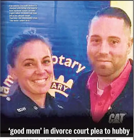  ??  ?? Cop Valerie Cincinelli (below) is charged with hiring a hit man to have husband Isaiah Carvalho (right) killed. In phone call from jail to her alleged target Thursday, she emotionall­y cried, “You know I didn’t do it.”