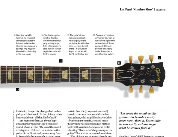  ??  ?? 9. Like other early LPs from ’52, the reverse of the headstock does not feature a serial number. Likewise, tuners appear to be single-ring ‘Keystone’ Kluson with no branding on the gear covers 10. Tom Doyle says he refretted ‘Number One’ three times with progressiv­ely larger frets. Interestin­gly, he adds that Les liked an unpolished surface to the fret crowns 11. The guitar’s trussrod cover is actually fitted slightly off the centreline. As with other early Les Pauls the dot of the ‘i’ in the Gibson logo is in contact with the ‘G’, not floating free 12. Evidence of Les’s love for ‘Number One’ can be found on the highly worn fretboard, which “looks scalloped”. The neck is bound, unlike early production models, a one-off custom feature