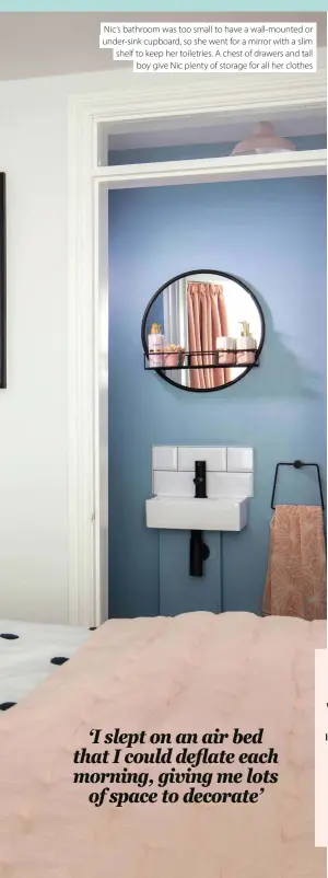  ??  ?? Nic’s bathroom was too small to have a wall-mounted or under-sink cupboard, so she went for a mirror with a slim shelf to keep her toiletries. A chest of drawers and tall boy give Nic plenty of storage for all her clothes
Nic has created space on the side table for a few of her favourite things. Echoing the pink tones of the curtains and wallpaper with fresh flowers and a soothing candle, the look is calm and restful but still full of colour