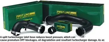  ??  ?? A split turbocharg­er inlet hose reduces boost pressure, which can cause premature DPF blockages, oil degradatio­n and resultant turbocharg­er damage. As an alternativ­e to main dealer replacemen­ts (presuming they are available), choose carefully. First Line reports that a low-quality hose will function as per a high-quality one initially – but these usually contain synthetic filler material, or poor-quality fitting clips that will fail sooner.