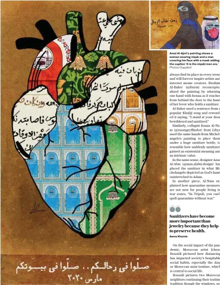  ?? Photos/Supplied ?? Saudi artist Lina Amer used her art to express sentiments of Muslims across the world who are unable to visit mosques due to COVID-19. She showed mosques’ prayer rugs printed on a human heart depicting Muslims’ longing for mosques and prayer gatherings.
Amal Al-Ajmi’s painting shows a woman wearing niqab and a man covering his face with a mask adding the caption ‘it is the niqabi men era.’
Sanitizers have become more important than jewelry because they help to preserve health.
Asma Khamis