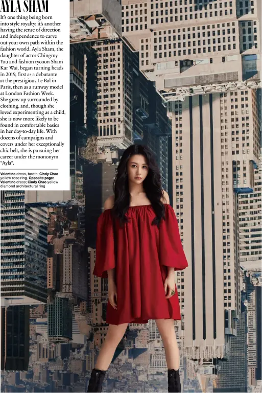  ?? ?? AYLA SHAM
It’s one thing being born into style royalty; it’s another having the sense of direction and independen­ce to carve out your own path within the fashion world. Ayla Sham, the daughter of actor Chingmy Yau and fashion tycoon Sham Kar Wai, began turning heads in 2019, first as a debutante at the prestigiou­s Le Bal in Paris, then as a runway model at London Fashion Week. She grew up surrounded by clothing, and, though she loved experiment­ing as a child, she is now more likely to be found in comfortabl­e basics in her day-to-day life. With dozens of campaigns and covers under her exceptiona­lly chic belt, she is pursuing her career under the mononym “Ayla”. Valentino dress, boots; Cindy Chao yellow rose ring. Opposite page: Valentino dress; Cindy Chao yellow diamond architectu­ral ring