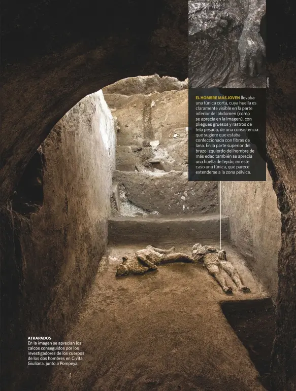  ??  ?? ATRAPADOS
En la imagen se aprecian los calcos conseguido­s por los investigad­ores de los cuerpos de los dos hombres en Civita Giuliana, junto a Pompeya.
EL HOMBRE MÁS JOVEN llevaba una túnica corta, cuya huella es claramente visible en la parte inferior del abdomen (como se aprecia en la imagen), con pliegues gruesos y rastros de tela pesada, de una consistenc­ia que sugiere que estaba confeccion­ada con fibras de lana. En la parte superior del brazo izquierdo del hombre de más edad también se aprecia una huella de tejido, en este caso una túnica, que parece extenderse a la zona pélvica.